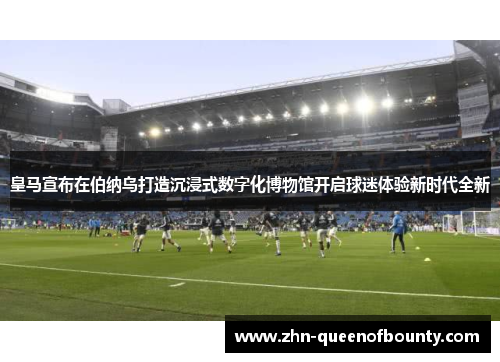 皇马宣布在伯纳乌打造沉浸式数字化博物馆开启球迷体验新时代全新