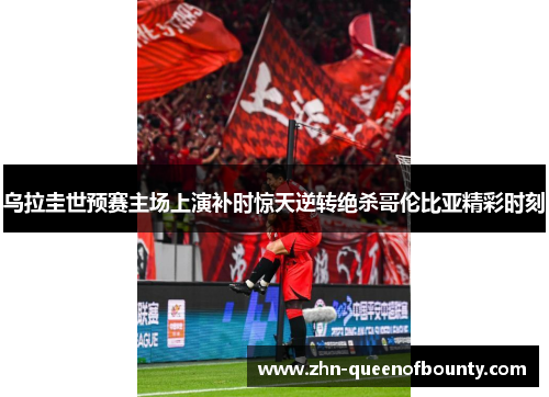 乌拉圭世预赛主场上演补时惊天逆转绝杀哥伦比亚精彩时刻