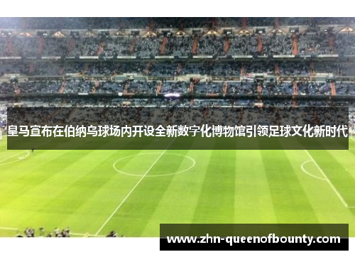 皇马宣布在伯纳乌球场内开设全新数字化博物馆引领足球文化新时代