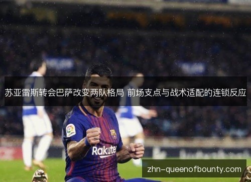 苏亚雷斯转会巴萨改变两队格局 前场支点与战术适配的连锁反应 苏亚雷斯转会巴萨改变两队格局 前场支点与战术适配的连锁反应